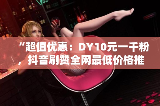 “超值优惠：DY10元一千粉，<a href=