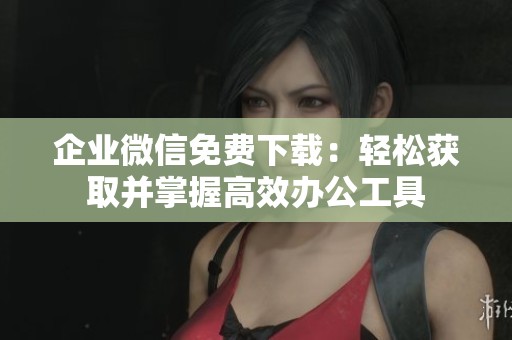 企业微信免费下载：轻松获取并掌握高效办公工具