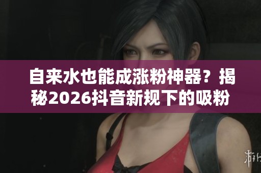 自来水也能成涨粉神器？揭秘2026抖音新规下的吸粉新策略