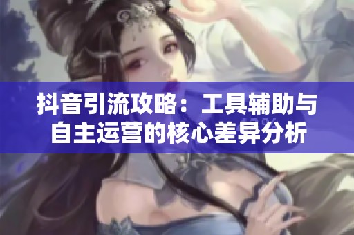 抖音引流攻略：工具辅助与自主运营的核心差异分析