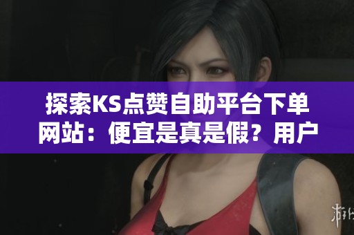 探索KS点赞自助平台下单网站：便宜是真是假？用户体验与潜在风险深入剖析