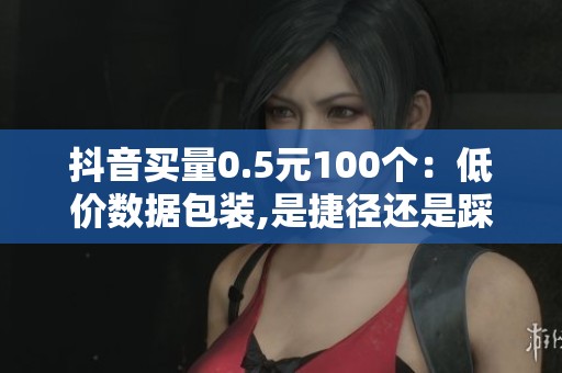 抖音买量0.5元100个:低价数据包装,是捷径还是踩坑 抖音买量0.5元100个:低价数据包装,是捷径还是踩坑