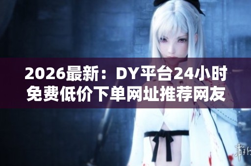2026最新：DY平台24小时免费低价下单网址推荐网友实测省钱又便捷