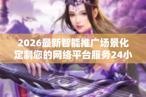 2026最新智能推广场景化定制您的网络平台服务24小时热线-各区售后