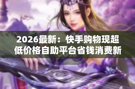 2026最新：快手购物现超低价格自助平台省钱消费新趋势引关注智能化