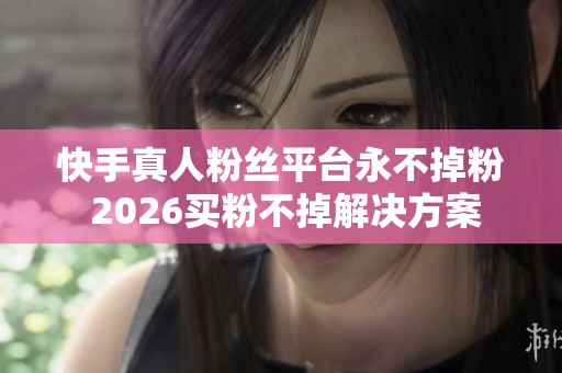 快手真人粉丝平台永不掉粉 2026买粉不掉解决方案