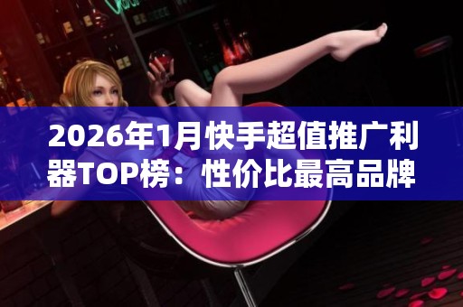 2026年1月快手超值推广利器TOP榜：性价比最高品牌推荐解析