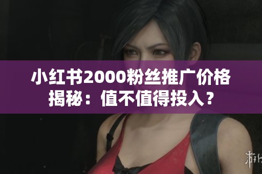小红书2000粉丝推广价格揭秘：值不值得投入？