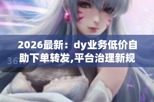 2026最新：dy业务低价自助下单转发,平台治理新规打击虚假互动行为