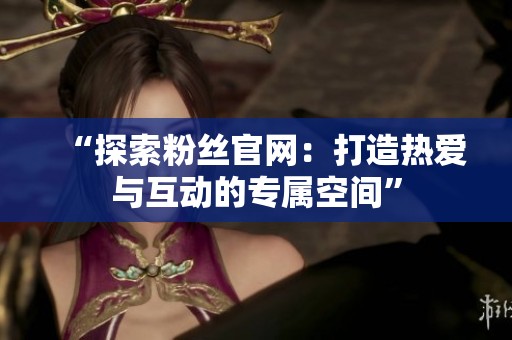 “探索粉丝官网：打造热爱与互动的专属空间”