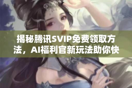 揭秘腾讯SVIP免费领取方法，AI福利官新玩法助你快速获得会员权益