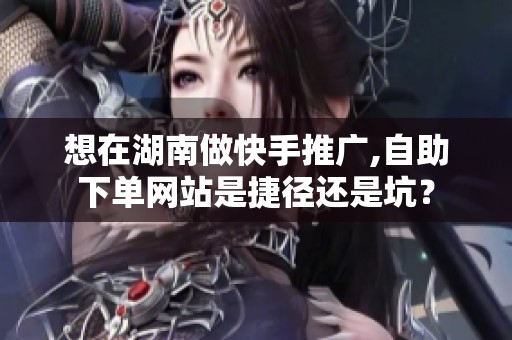 想在湖南做快手推广,自助下单网站是捷径还是坑？