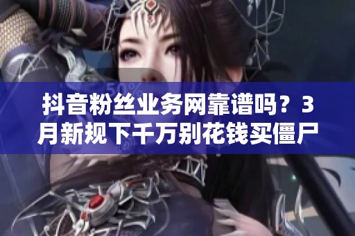 抖音粉丝业务网靠谱吗？3月新规下千万别花钱买僵尸粉
