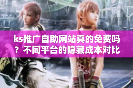 ks推广自助网站真的免费吗？不同平台的隐藏成本对比