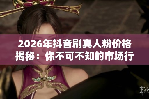 2026年抖音刷真人粉价格揭秘：你不可不知的市场行情