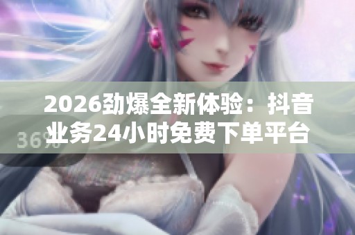 2026劲爆全新体验：抖音业务24小时免费下单平台，尽享创意分享生活精彩瞬间