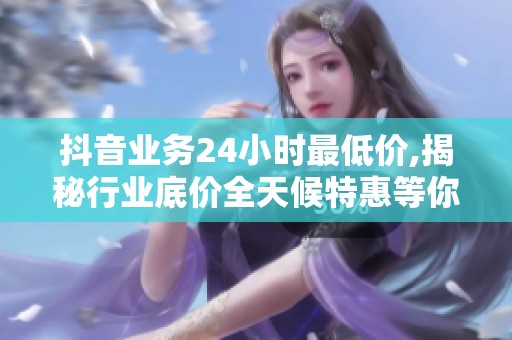 抖音业务24小时最低价,揭秘行业底价全天候特惠等你来抢