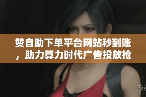 赞自助下单平台网站秒到账，助力算力时代广告投放抢占先机