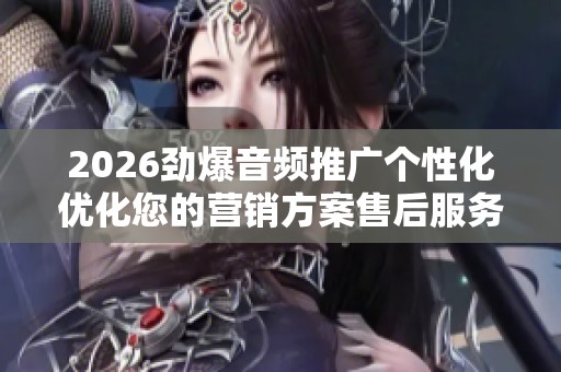 2026劲爆音频推广个性化优化您的营销方案售后服务-全国受理客服